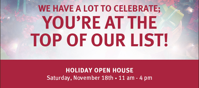 We have a lot to celebrate; YOU'RE AT THE TOP OF OUR LIST! Holiday Open House. Saturday, November 18th. 11am-4pm