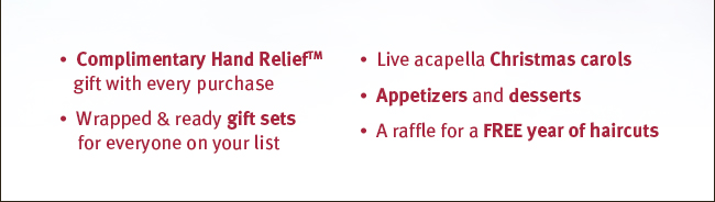 Complimentary Hand Relief(TM) gift with every purchase. Wrapped and ready gift sets for everyone on your list. Live acapella Christmas carols. Appetizers and desserts. A raffle for a FREE year of haircuts.