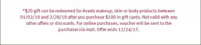 *$20 gift can be redeemed for Aveda makeup, skin or body products between 01/02/18 and 2/28/18 after you purchase $100 in gift cards. Not valid with any other offers or discounts. For online purchases, voucher will be sent to the purchaser via mail. Offer ends 12/24/17.