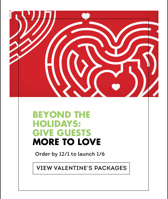 BEYOND THE HOLIDAYS: GIVE GUESTS MORE TO LOVE Order by 12/1 to launch 1/6 View Valentines Packages