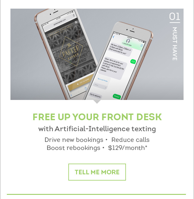 01. MUST HAVE. Free Up Your Front Desk with Artificial-Intelligence texting. Drive new bookings, Reduce calls, Boost rebookings, $129/month.* Tell me more.