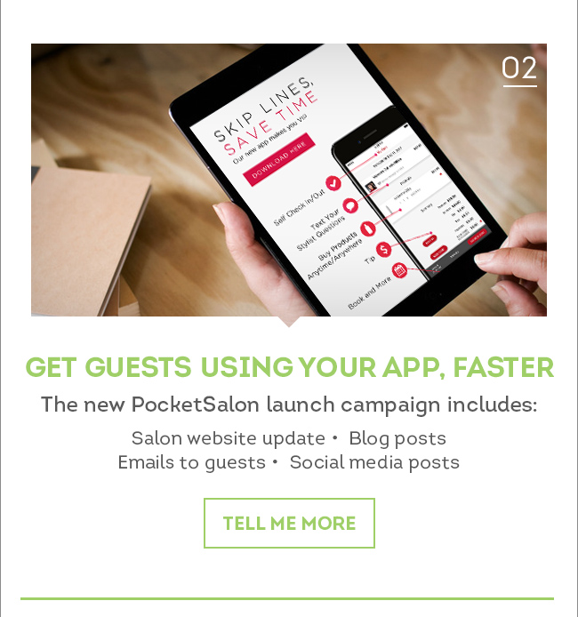 02. Get Guests Using Your App, Faster. The new PocketSalon launch campaign includes: Salon website update, Blog posts, Emails to guests, Social media posts. Tell me more.