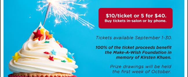 $10/ticket or 5 for $40. Buy tickets in-salon or by phone. Tickets available September 1-30. 100% of the ticket proceeds benefit the Make-A-Wish Foundation in memory of Kirsten Khuen. Prize drawings will be held the first week of October.