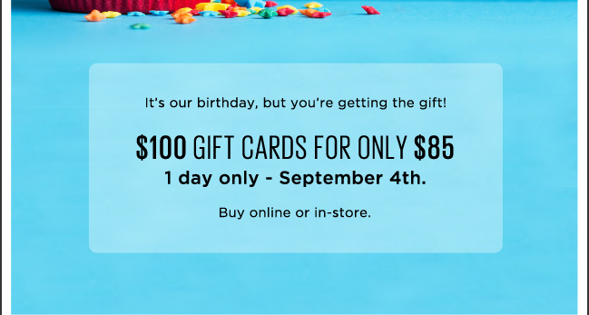 It's our birthday, buy you're getting the gift! $100 GIFT CARDS FOR ONLY $85. 1 day only - September 4th. Buy online or in-store.