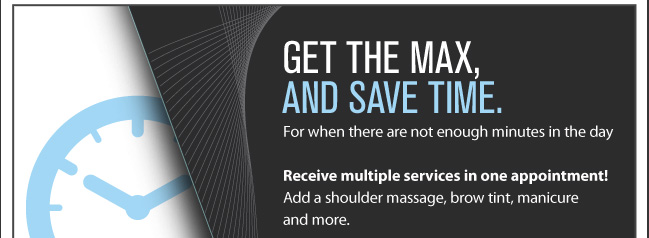 GET THE MAX, AND SAVE TIME. For when there are not enough minutes in the day. Receive multiple services in one appointment! Add a shoulder massage, brow tint, manicure and more.