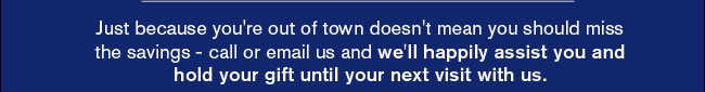 Just because you're out of town doesn't mean you should miss the savings - call or email us and we'll happily assist you and hold your gift until your next visit with us. 