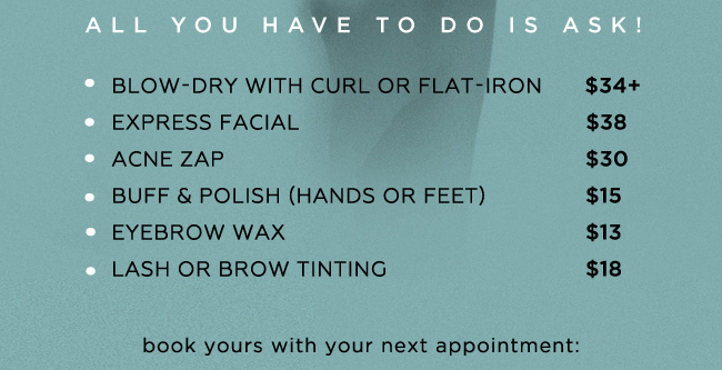 All you have to do is ask! Blow-dry with curl or flat-iron $34+. Express facial $38. Acne zap $30. Buff and polish (hands or feet) $15. Eyebrow wax $13. Lash or brow tinting $18. book yours with your next appointment: