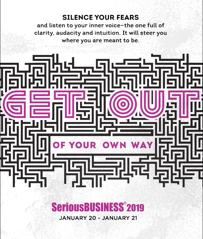 SILENCE YOUR FEARS and listen to your inner voice—the one full of clarity, audacity and intuition. It will steer you where you are meant to be. GET OUT OF YOUR OWN WAY: Serious Business(R) 2019, January 20 - January 21