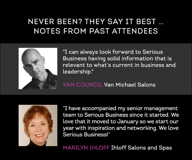 NEVER BEEN? THEY SAY IT BEST...NOTES FROM PAST ATTENDEES: "I can always look forward to Serious Business having solid information that is relevant to what’s current in business and leadership." - Van Council, Van Michael Salons. “I have accompanied my senior management team to Serious Business since it started. We love that it moved to January so we start our year with inspiration and networking. We love Serious Business!” - Marilyn Ihloff, Ihloff Salons and Spas.