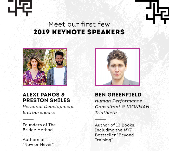 Meet our first few 2019 KEYNOTE SPEAKERS: ALEXI PANOS & PRESTON SMILES, Personal Development Entrepreneurs, Founders of The Bridge Method, Authors of “Now or Never”. BEN GREENFIELD, Human Performance Consultant & IRONMAN Triathlete , Author of 13 Books, Including the NYT Bestseller "Beyond Training".