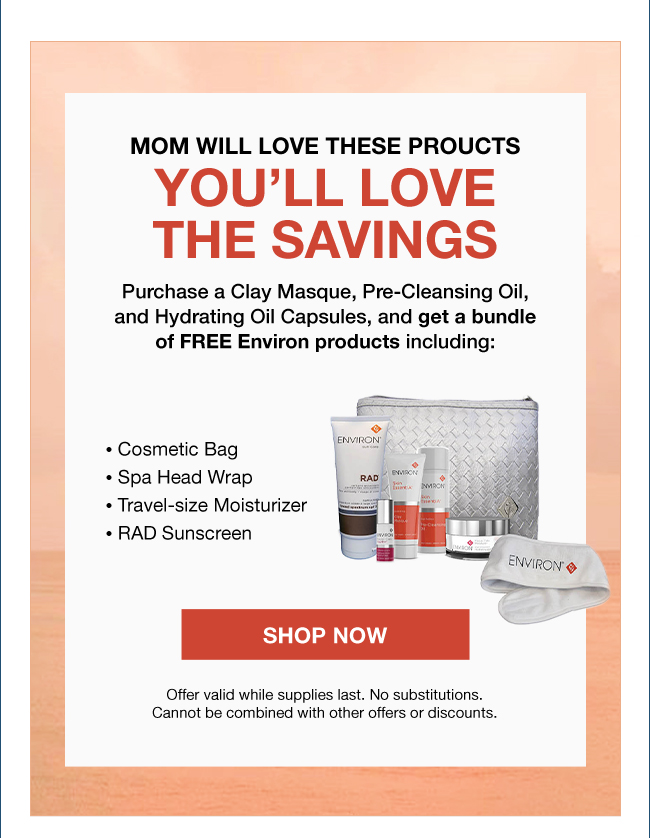 MOM WILL LOVE these PROUCTS you’ll love THE SAVINGS Purchase a Clay Masque, Pre-Cleansing Oil, and Hydrating Oil Capsules, and get a bundle of FREE Environ products including: • Cosmetic Bag • Spa Head Wrap • Travel-size Moisturizer • RAD Sunscreen. Shop Now. Offer valid while supplies last. No substitutions. Cannot be combined with other offers or discounts.