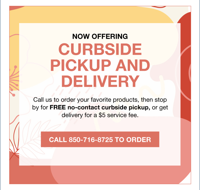 NOW OFFERING CURBSIDE PICKUP AND DELIVERY Call us to order your favorite products, then stop by for FREE no-contact curbside pickup, or get delivery for a $5 service fee. Call 850-716-8725 To Order