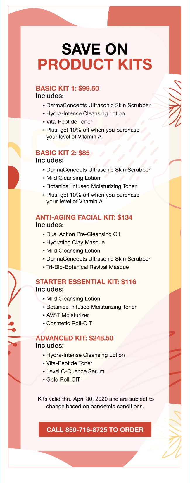 SAVE ON PRODUCT KITS Basic Kit 1: $99.50 Includes: • DermaConcepts Ultrasonic Skin Scrubber • Hydra-Intense Cleansing Lotion • Vita-Peptide Toner • Plus, get 10% off when you purchase your level of Vitamin A Basic Kit 2: $85 Includes: • DermaConcepts Ultrasonic Skin Scrubber • Mild Cleansing Lotion • Botanical Infused Moisturizing Toner • Plus, get 10% off when you purchase your level of Vitamin A. Anti-Aging Facial Kit: $134 Includes: • Dual Action Pre-Cleansing Oil • Hydrating Clay Masque • Mild Cleansing Lotion • DermaConcepts Ultrasonic Skin Scrubber • Tri-Bio-Botanical Revival Masque. Starter Essential Kit: $116 Includes: • Mild Cleansing Lotion • Botanical Infused Moisturizing Toner • AVST Moisturizer • Cosmetic Roll-CIT. Advanced Kit: $248.50 Includes: • Hydra-Intense Cleansing Lotion • Vita-Peptide Toner • Level C-Quence Serum • Gold Roll-CIT Kits valid thru April 30, 2020 and are subject to change based on pandemic conditions. Call 850-716-8725 To Order