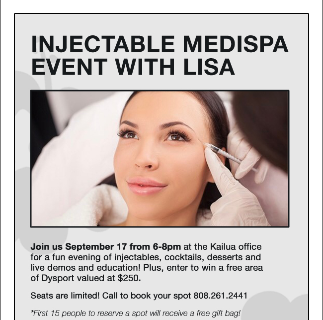 Injectable Medispa Event with Lisa Join us September 17 from 6-8pm at the Kailua office for a fun evening of injectables, cocktails, desserts and live demos and education! Plus, enter to win a free area of Dysport valued at $250. Seats are limited! Call to book your spot 808.261.2441 *First 15 people to reserve a spot will receive a free gift bag!