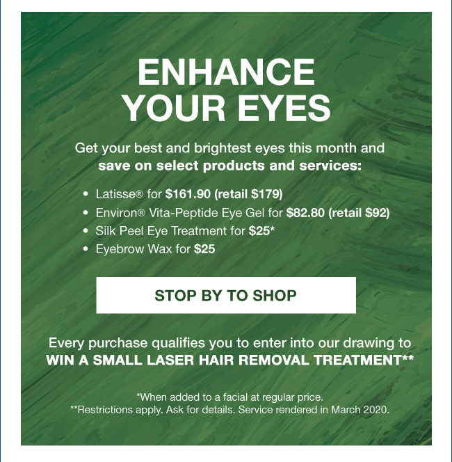 Enhance your eyes Get your best and brightest eyes this month and save on select products and services: •  Latisse® for $161.90 (retail $179) •  Environ® Vita-Peptide Eye Gel for $82.80 (retail $92) •  Silk Peel Eye Treatment for $25* •  Eyebrow Wax for $25 STOP BY TO SHOP Every purchase qualifies you to enter into our drawing to WIN A SMALL LASER HAIR REMOVAL TREATMENT** *When added to a facial at regular price. **Restrictions apply. Ask for details. Service rendered in March 2020.