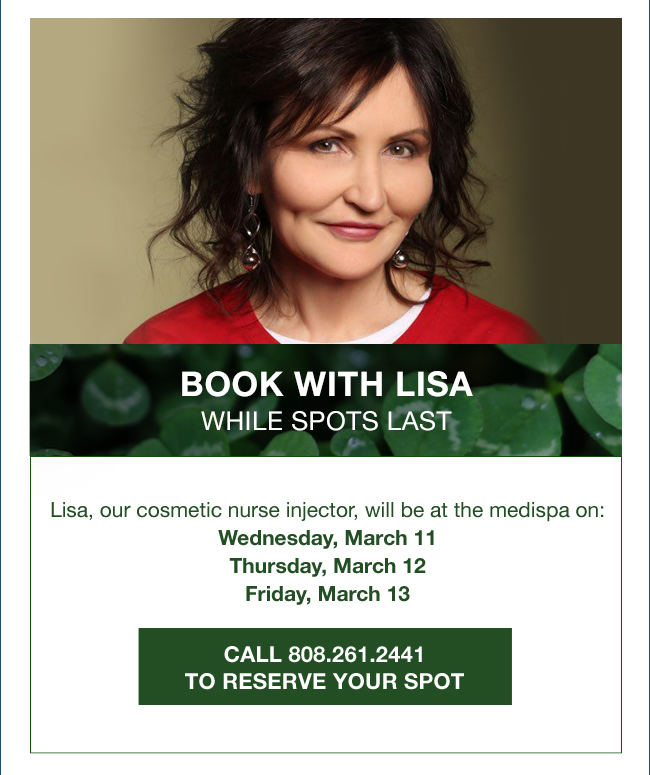 Book with lisa while spots last Lisa, our cosmetic nurse injector, will be at the medispa on: Wednesday, March 11 Thursday, March 12 Friday, March 13 CALL 808.261.2441 TO RESERVE YOUR SPOT