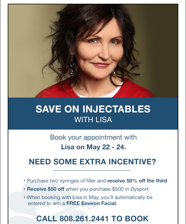 SAVE ON INJECTABLES WITH LISA Book your appointment with Lisa on May 22 - 24. Need some extra incentive? • Purchase two syringes of filler and receive 50% off the third • Receive $50 off when you purchase $500 in Dysport • When booking with Lisa in May, you’ll automatically be entered to win a FREE Environ Facial. CALL 808.261.2441 TO BOOK