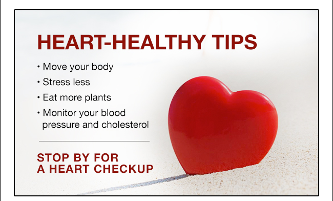 HEART-HEALTHY TIPS • Move your body • Stress less • Eat more plants • Monitor your blood pressure and cholesterol STOP BY FOR A HEART CHECKUP