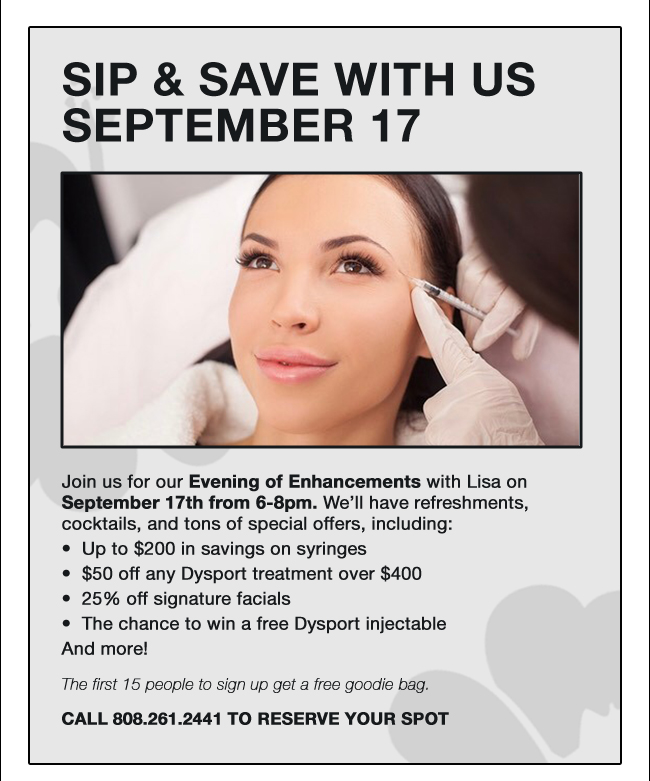 SIP & SAVE WITH US SEPTEMBER 17 Join us for our Evening of Enhancements with Lisa on September 17th from 6-8pm. We’ll have refreshments, cocktails, and tons of special offers, including: Up to $200 in savings on syringes •  $50 off any Dysport treatment over $400 •  25% off signature facials •  The chance to win a free Dysport injectable • And more! The first 15 people to sign up get a free goodie bag. CALL 808.261.2441 TO RESERVE YOUR SPOT