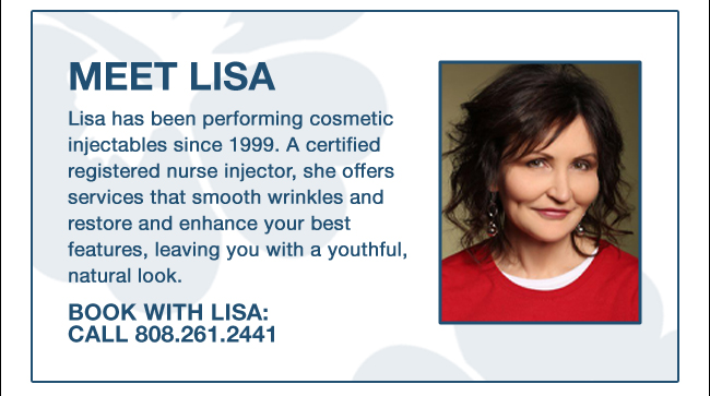 MEET LISA: Lisa has been performing cosmetic injectables since 1999. A certified registered nurse injector, she offers services that smooth wrinkles and restore and enhance your best features, leaving you with a youthful, natural look. BOOK WITH LISA: CALL 808.261.2441