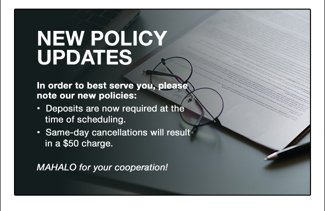 NEW POLICY UPDATES In order to best serve you, please note our new policies: Deposits are now required at the time of scheduling. •  Same-day cancellations will result in a $50 charge. MAHALO for your cooperation! 