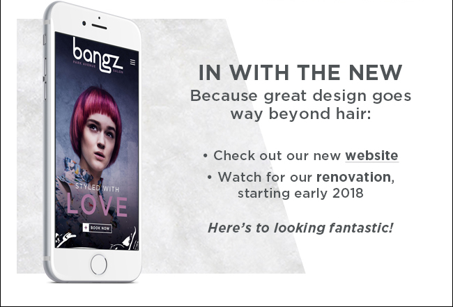 In with the new - because great design goes way beyond hair: Check out our new Website | Watch for our rennovation, starting early 2018 | Here's to looking fantastic!