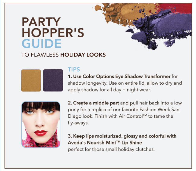 PARTY HOPPER'S GUIDE to flawless holiday looks. TIPS 1. Use Color Options Eye Shadow Transformer for shadow longevity. Use on entire lid, allow to dry and apply shadow for all day + night wear. 2. Create a middle part and pull hair back into a low pony for a replica of our favorite Fashion Week San Diego look. Finish with Air Control(TM) to tame the fly-aways. 3. Keep lips moisturized, glossy and colorful with Aveda's Nourish-Mint(TM) Lip Shine perfect for those small holiday clutches.