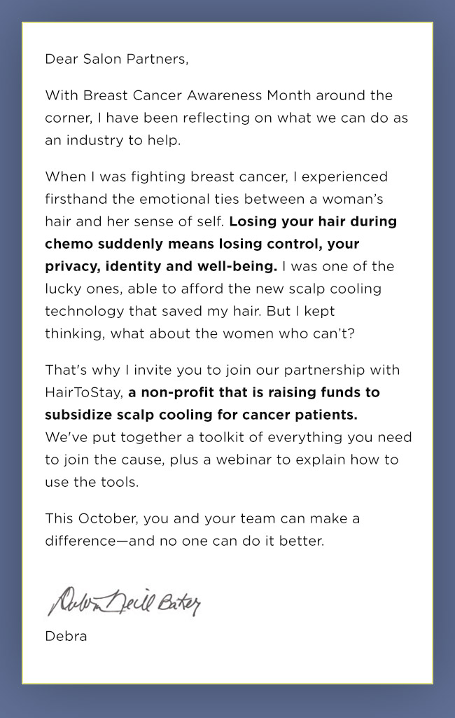 Dear Salon Partners, With Breast Cancer Awareness Month around the corner, I have been reflecting on what we can do as an industry to help. When I was fighting breast cancer, I experienced firsthand the emotional ties between a woman’s hair and her sense of self. Losing your hair during chemo suddenly means losing control, your privacy, identity and well-being. I was one of the lucky ones, able to afford the new scalp cooling technology that saved my hair. But I kept thinking, what about the women who can’t?That's why I invite you to join our partnership with HairToStay, a non-profit that is raising funds to subsidize scalp cooling for cancer patients. We've put together a toolkit of everything you need to join the cause, plus a webinar to explain how to use the tools.This October, you and your team can make a difference—and no one can do it better. Debra Neill Baker