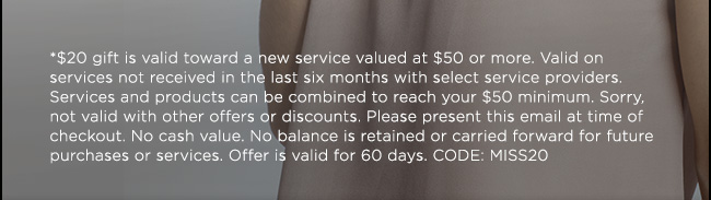 *$20 gift is valid toward a new service valued at $50 or more. Valid on services not received in the last six months with select service providers. Services and products can be combined to reach your $50 minimum. Sorry, not valid with other offers or discounts. Please present this email at time of checkout. No cash value. No balance is retained or carried forward for future purchases or services. Offer is valid for 60 days. CODE: MISS20