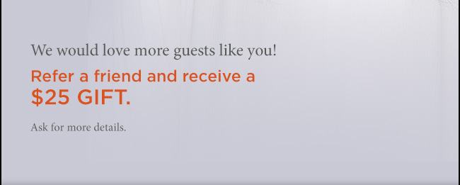 We would love more guests like you! Refer a friend and receive a $25 GIFT. Ask for more details.