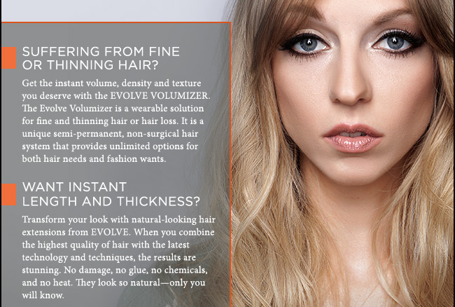 SUFFERING FROM FINE OR THINNING HAIR? Get the instant volume, density and texture you deserve with the EVOLVE VOLUMIZER. The Evolve Volumizer is a wearable solution for fine and thinning hair or hair loss. It is a unique semi-permanent, non-surgical hair system that provides unlimited options for both hair needs and fashion wants. WANT INSTANT LENGTH AND THICKNESS? Transform your look with natural-looking hair extensions from EVOLVE. When you combine the highest quality of hair with the latest technology and techniques, the results are stunning. No damage, no glue, no chemicals, and no heat. They look so natural-only you will know. 