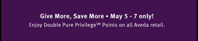 Give More, Save More. May 5-7 only! Enjoy Double Pure Privilege(SM) points on all Aveda retail.