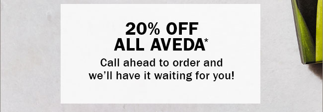 20% OFF ALL AVEDA* Call ahead to order and we’ll have it waiting for you!