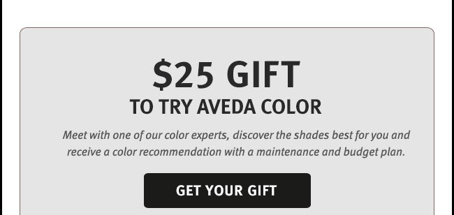 $25 Gift to try aveda color. Meet with one of our color experts, discover the shades best for you and receive a color recommendation with a maintenance and budget plan.