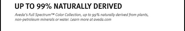 Up to 99 percent naturally derived. Aveda's Full Spectrum(TM) Color Collection, up to 99 percent naturally derived from plants, non-petroleum minerals or water. Learn more at aveda.com.