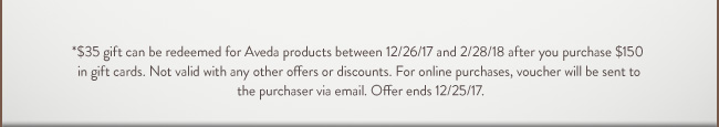 $35 gift can be redeemed for Aveda products between 12/26/17 and 2/28/18 after you purchase $150 in gift cards. Not valid with any other offers or discounts. For online purchases, voucher will be sent to the purchase via email. Offer ends 12/15/17.