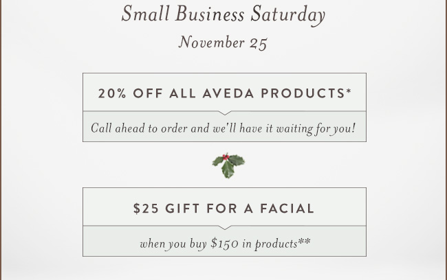 Small Business Saturday. November 25. 20% OFF ALL AVEDA PRODUCTS.* Call ahead to order and we'll have it waiting for you!. $25 GIFT FOR A FACIAL when you buy $150 in products**