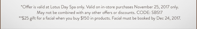 *Offer is valid at Lotus Day Spa only. Valid on in-store purchases November 25, 2017 only. May not be combined with any other offers or discounts. CODE:SB17. **$25 gift for a facial when you buy $150 in products. Facial must be booked by Dec 24, 2017.