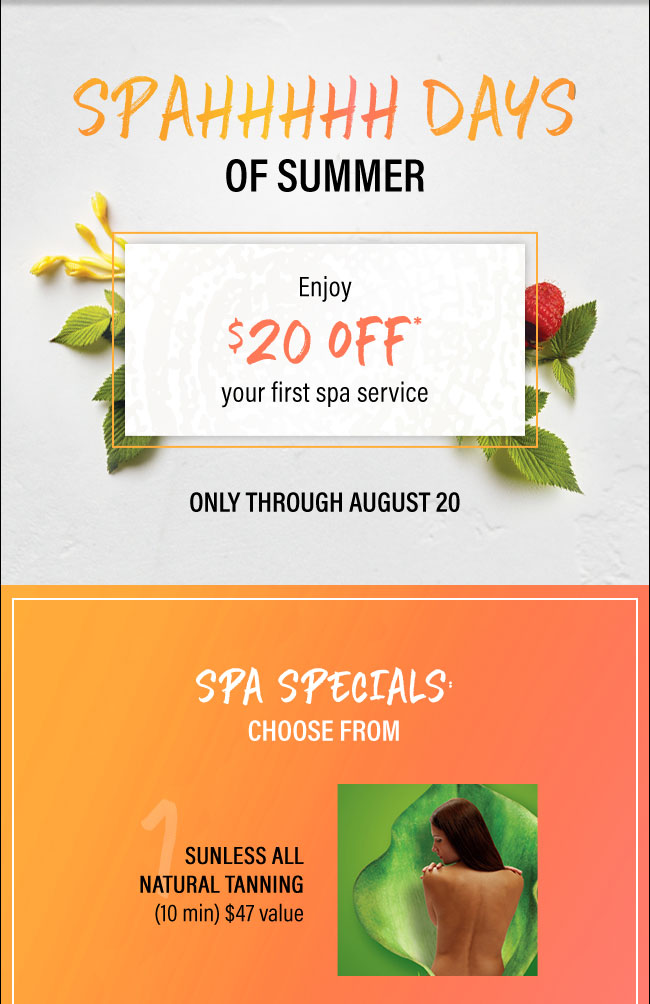 Spa Days of Summer: Enjoy $20 off your first spa service. Only through August 20. Spa Specials choose from Sunless All Natural Tanning (10 min) $47 value