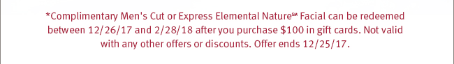 *Complimentary Men's Cut or Express Elemental Nature(SM) Facial can be redeemed between 12/26/17 and 2/28/18 after you purchase $100 in gift cards. Not valid with any other offers or discounts. Offer ends 12/25/17.