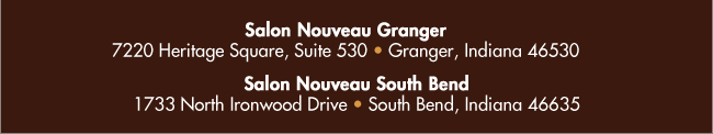 Salon Nouveau Granger. 7220 Heritage Square, Suite 530. Granger, Indiana 46530. Salon Nouveau South Bend. 1733 North Ironwood Drive. South Bend, Indiana 46635