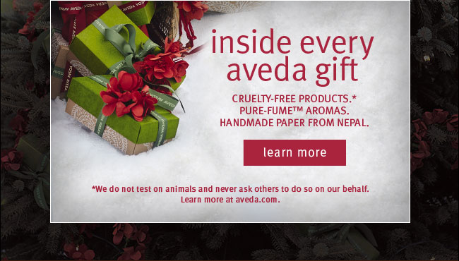 Inside EVery Aveda Gift - CRUELTY-FREE PRODUCTS.* PURE-FUME™ AROMAS. HANDMADE PAPER FROM NEPAL. [LEARN MORE] *We do not test on animals and never ask others to do so on our behalf. Learn more at aveda.com.