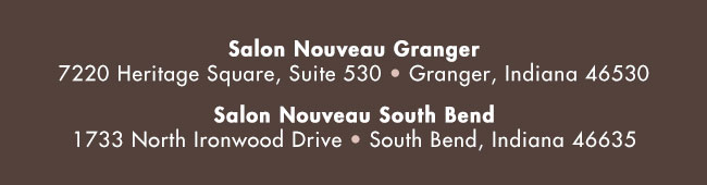 Salon Nouveau Granger - 7220 Heritage Square, Suite 530, Granger, Indiana 46530; Salon Nouveau South Bend - 1733 North Ironwood Drive, South Bend, Indiana 46635