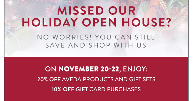 Missed Our Holiday Open House? No worries! You can still save and shop with us. On November 20-22, Enjoy: 20% OFF Aveda products and gift sets. 10% OFF gift card purchases.