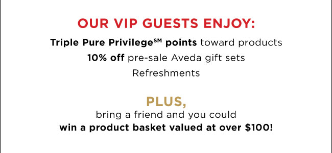 Our VIP guests enjoy: triple pure privilege points toward products, 10% off pre-sale Aveda gift sets, refreshments