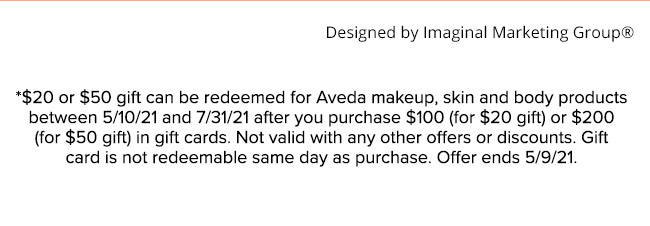 *$20 or $50 gift can be redeemed for Aveda makeup, skin and body products between 5/10/21 and 7/31/21 after you purchase $100 (for $20 gift) or $200 (for $50 gift) in gift cards. Not valid with any other offers or discounts. Gift card is not redeemable sa