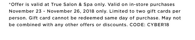 *Offer is valid at True Salon & Spa only. Valid on in-store purchases November 23 - November 26, 2018 only. Limited to two gift cards per person. Gift card cannot be redeemed same day of purchase. May not be combined with any other offers or discounts. CODE: CYBER18