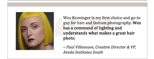 Wes Kroninger is my first choice and go-to guy for hair and fashion photography. Wes has a command of lighting and understands what makes a great hair photo. - Paul Villeneuve, Creative Director and VP, Aveda Institutes South