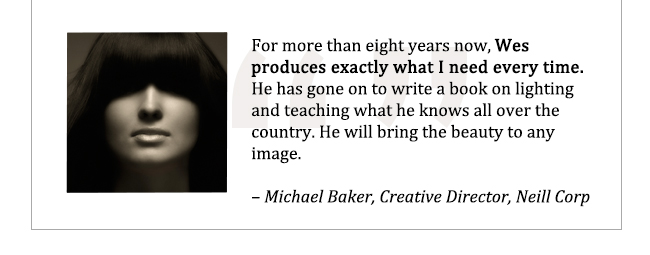 For more than eight years now, Wes produces exaclty what I need every time. He has gone on to write a book on lighting and teaching what he knows all over the country. He will bring the beauty to any image. - Michael Baker, Creative Director, Neill Corp.