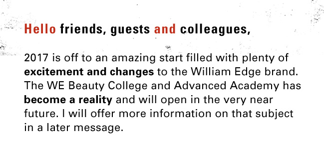 Hello friends, guests and colleagues,  2017 is off to an amazing start filled with plenty of excitement and changes to the William Edge brand. The WE Beauty College and Advanced Academy has become a reality and will open in the very near future. I will offer more information on that subject in a later message. 